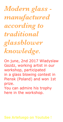 Modern glass - manufactured according to traditional glassblower knowledge.
On june, 2nd 2017 Wladyslaw Gozdz, working artist in our workshop, participated
in a glass blowing contest in Piensk (Poland) and won 1st prize.
You can admire his trophy here in the workshop. 
to the competition

Watch a short film

See Artefuego on Youtube !